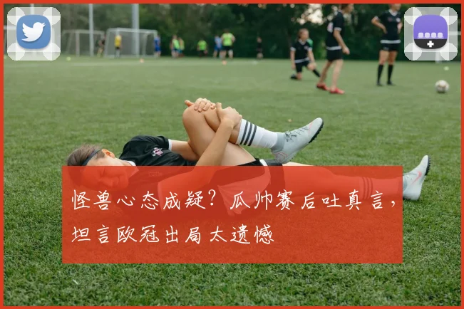 怪兽心态成疑？瓜帅赛后吐真言，坦言欧冠出局太遗憾
