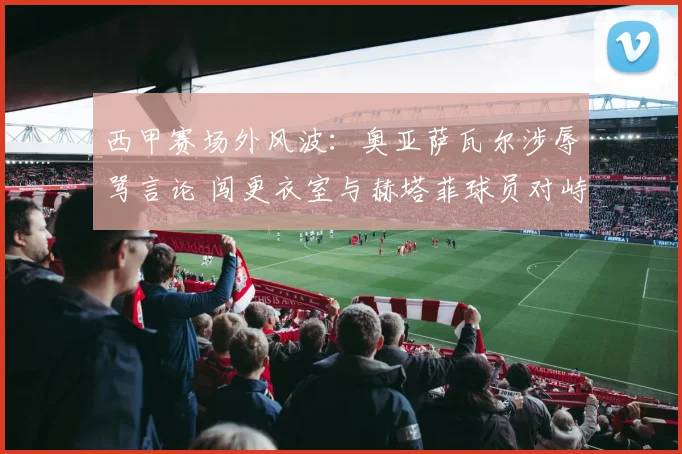 西甲赛场外风波：奥亚萨瓦尔涉辱骂言论 闯更衣室与赫塔菲球员对峙