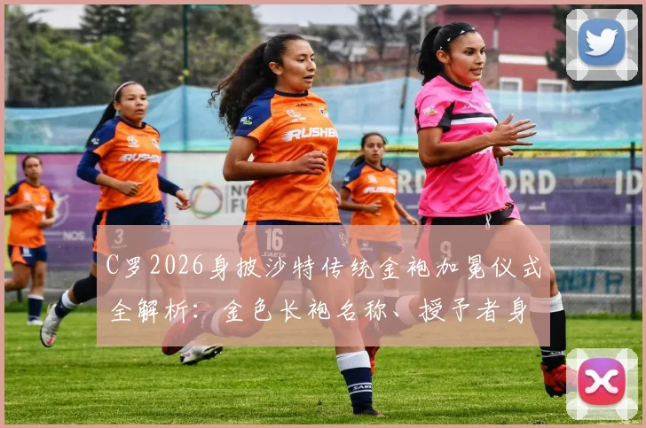 C罗2026身披沙特传统金袍加冕仪式全解析：金色长袍名称、授予者身份及现场高清画面实录