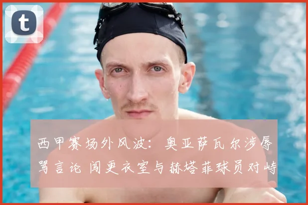西甲赛场外风波：奥亚萨瓦尔涉辱骂言论 闯更衣室与赫塔菲球员对峙