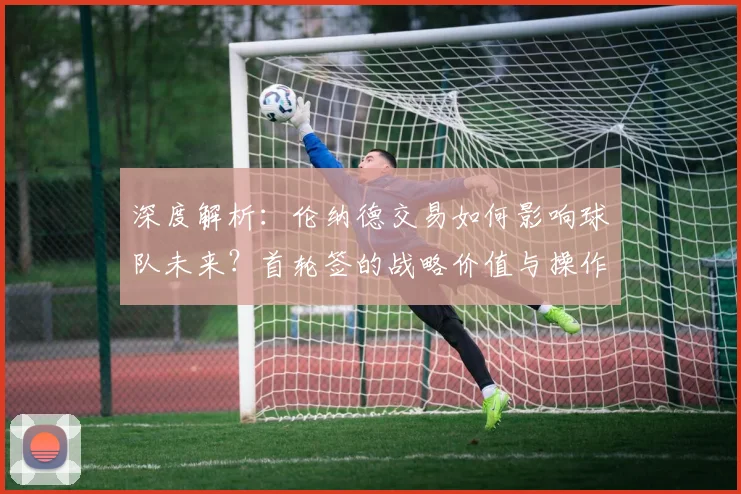 深度解析：伦纳德交易如何影响球队未来？首轮签的战略价值与操作指南