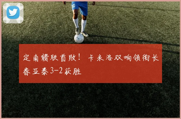 定南赣联首败！卡米洛双响领衔长春亚泰3-2获胜