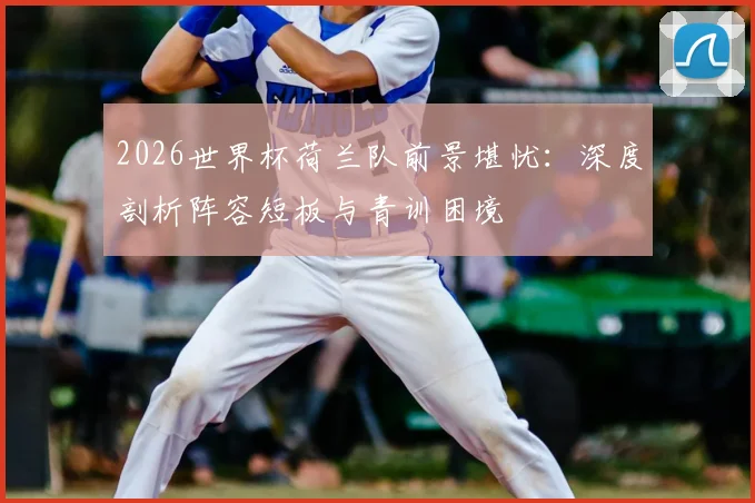 2026世界杯荷兰队前景堪忧：深度剖析阵容短板与青训困境