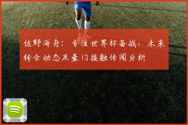 佐野海舟：专注世界杯备战，未来转会动态及豪门接触传闻分析