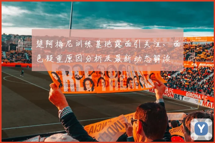 楚阿梅尼训练基地露面引关注，面色凝重原因分析及最新动态解读