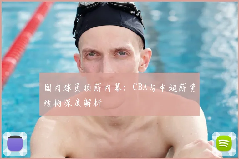 国内球员顶薪内幕：CBA与中超薪资结构深度解析