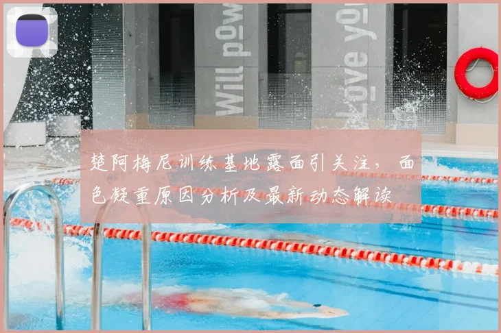 楚阿梅尼训练基地露面引关注，面色凝重原因分析及最新动态解读