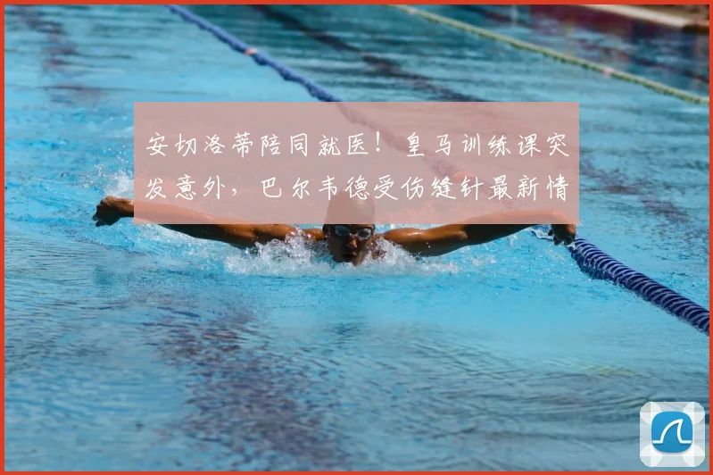安切洛蒂陪同就医！皇马训练课突发意外，巴尔韦德受伤缝针最新情况及恢复时间分析