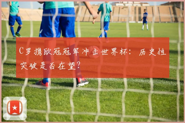 C罗携欧冠冠军冲击世界杯：历史性突破是否在望？