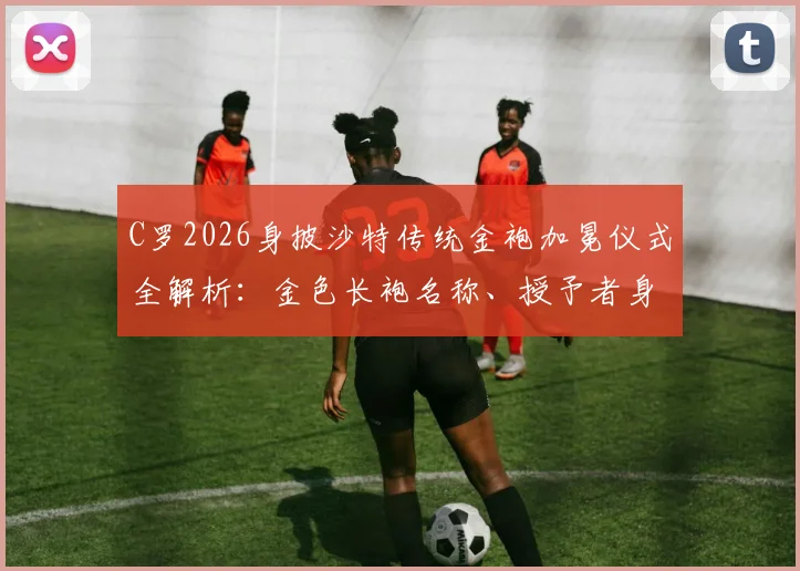 C罗2026身披沙特传统金袍加冕仪式全解析：金色长袍名称、授予者身份及现场高清画面实录